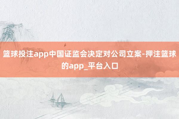 篮球投注app中国证监会决定对公司立案-押注篮球的app_平台入口