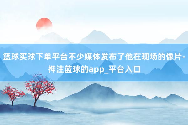 篮球买球下单平台不少媒体发布了他在现场的像片-押注篮球的app_平台入口