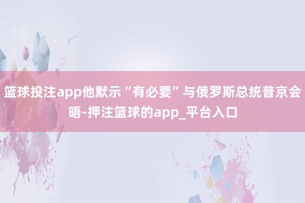 篮球投注app他默示“有必要”与俄罗斯总统普京会晤-押注篮球的app_平台入口