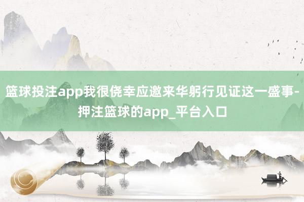 篮球投注app我很侥幸应邀来华躬行见证这一盛事-押注篮球的app_平台入口