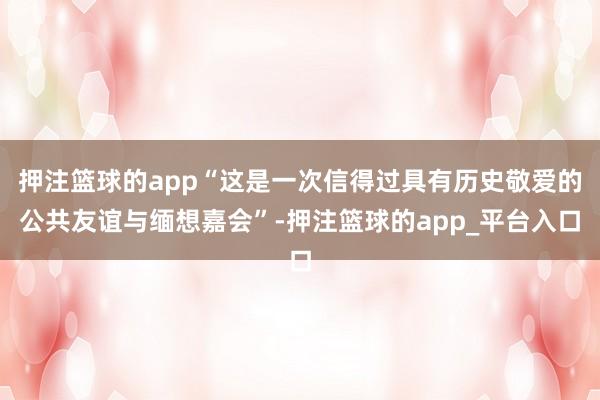 押注篮球的app“这是一次信得过具有历史敬爱的公共友谊与缅想嘉会”-押注篮球的app_平台入口