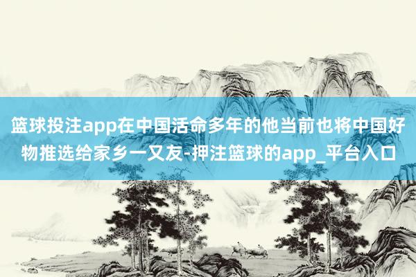 篮球投注app在中国活命多年的他当前也将中国好物推选给家乡一又友-押注篮球的app_平台入口