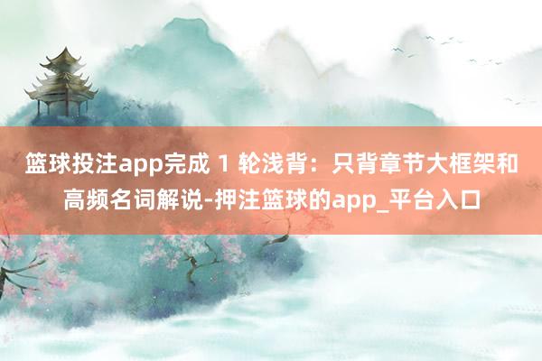 篮球投注app完成 1 轮浅背:只背章节大框架和高频名词解说-押注篮球的app_平台入口