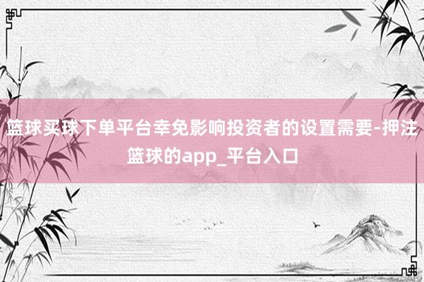 篮球买球下单平台幸免影响投资者的设置需要-押注篮球的app_平台入口