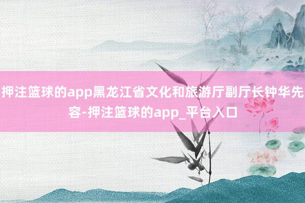押注篮球的app黑龙江省文化和旅游厅副厅长钟华先容-押注篮球的app_平台入口