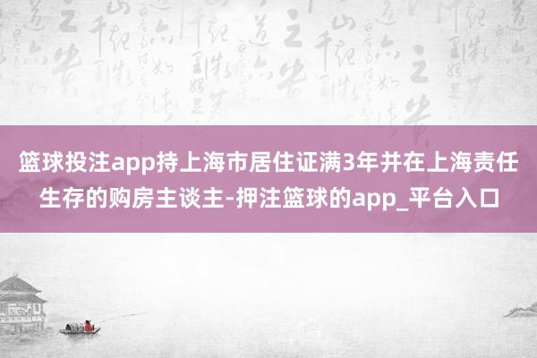篮球投注app持上海市居住证满3年并在上海责任生存的购房主谈主-押注篮球的app_平台入口