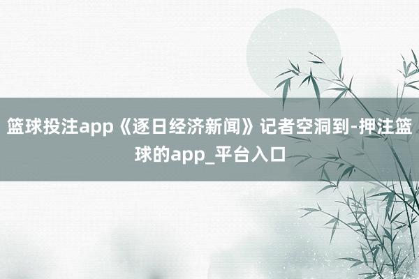 篮球投注app《逐日经济新闻》记者空洞到-押注篮球的app_平台入口