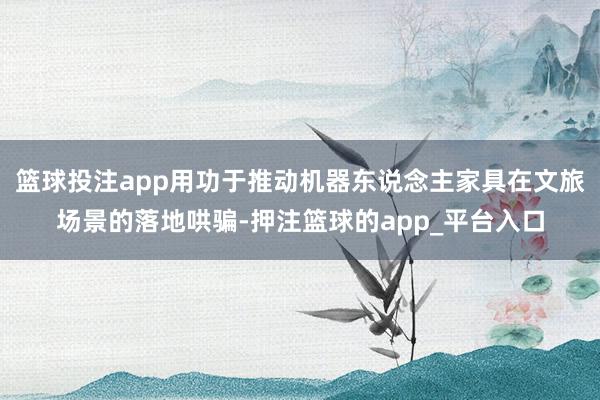 篮球投注app用功于推动机器东说念主家具在文旅场景的落地哄骗-押注篮球的app_平台入口
