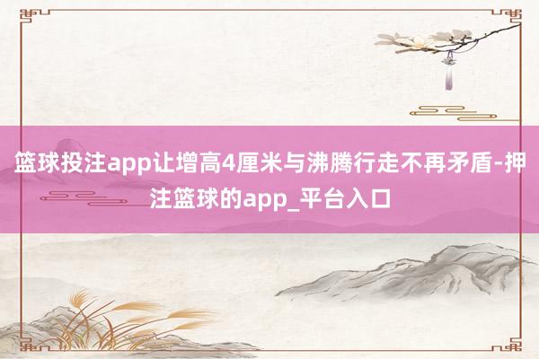 篮球投注app让增高4厘米与沸腾行走不再矛盾-押注篮球的app_平台入口