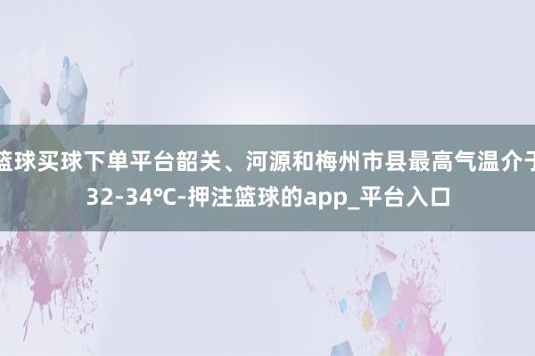 篮球买球下单平台韶关、河源和梅州市县最高气温介于32-34℃-押注篮球的app_平台入口