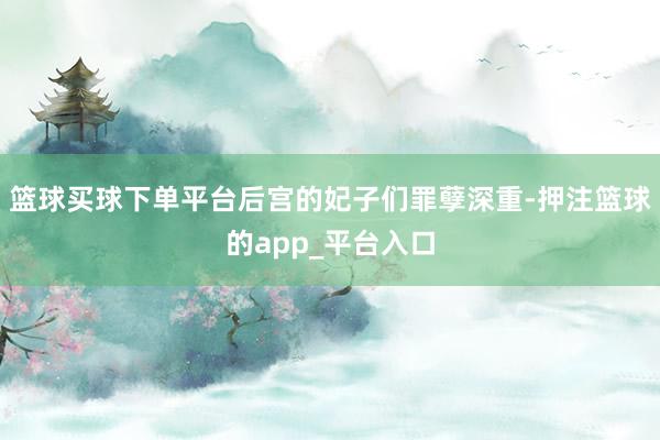 篮球买球下单平台后宫的妃子们罪孽深重-押注篮球的app_平台入口