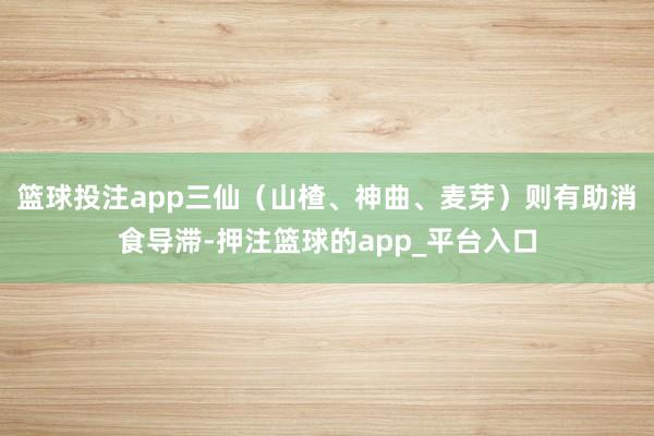 篮球投注app三仙（山楂、神曲、麦芽）则有助消食导滞-押注篮球的app_平台入口