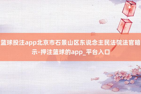 篮球投注app北京市石景山区东说念主民法院法官暗示-押注篮球的app_平台入口