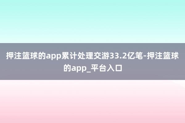 押注篮球的app累计处理交游33.2亿笔-押注篮球的app_平台入口