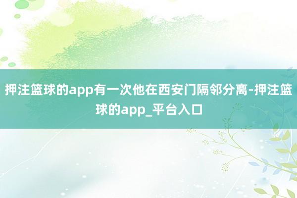 押注篮球的app有一次他在西安门隔邻分离-押注篮球的app_平台入口