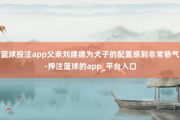 篮球投注app父亲刘建德为犬子的配置感到非常骄气-押注篮球的app_平台入口