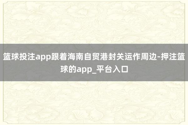 篮球投注app跟着海南自贸港封关运作周边-押注篮球的app_平台入口