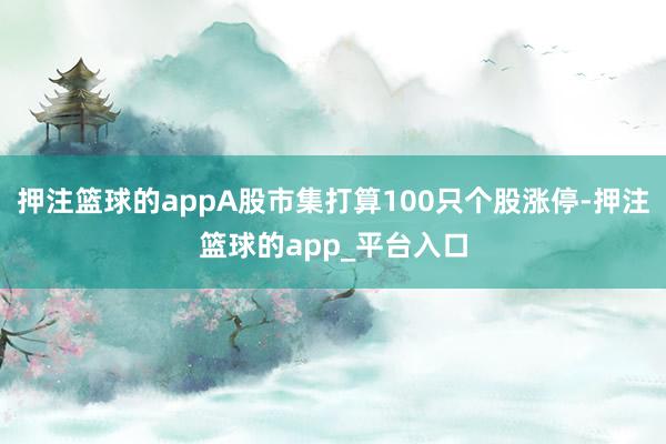 押注篮球的appA股市集打算100只个股涨停-押注篮球的app_平台入口