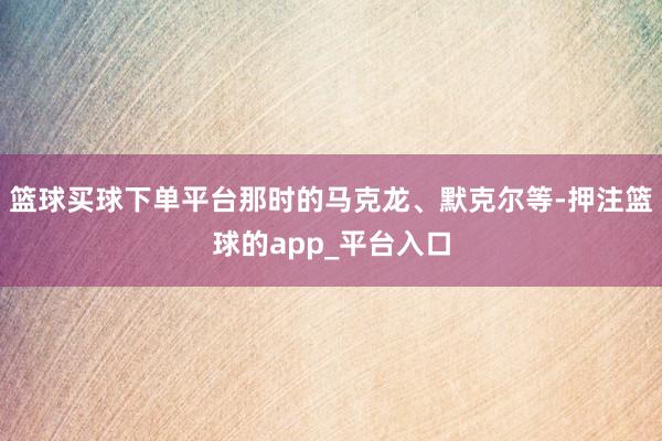 篮球买球下单平台那时的马克龙、默克尔等-押注篮球的app_平台入口