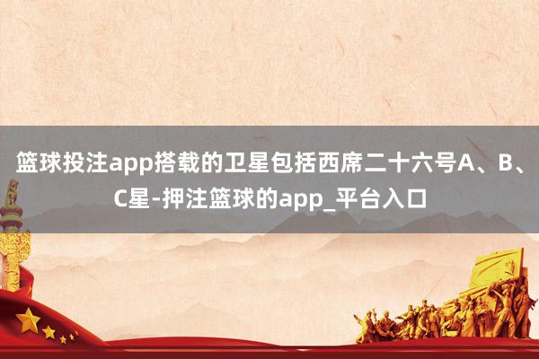 篮球投注app搭载的卫星包括西席二十六号A、B、C星-押注篮球的app_平台入口