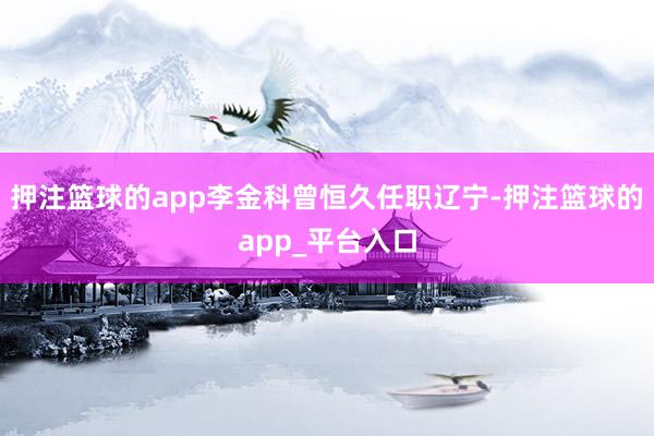 押注篮球的app李金科曾恒久任职辽宁-押注篮球的app_平台入口