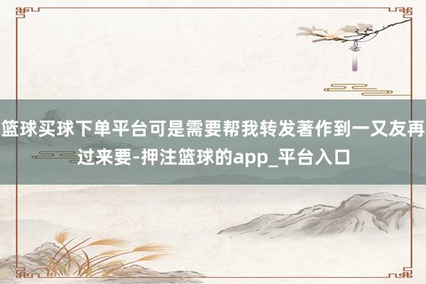 篮球买球下单平台可是需要帮我转发著作到一又友再过来要-押注篮球的app_平台入口