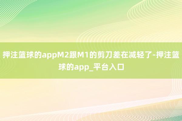 押注篮球的appM2跟M1的剪刀差在减轻了-押注篮球的app_平台入口