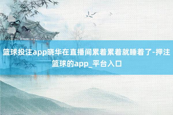 篮球投注app晓华在直播间累着累着就睡着了-押注篮球的app_平台入口