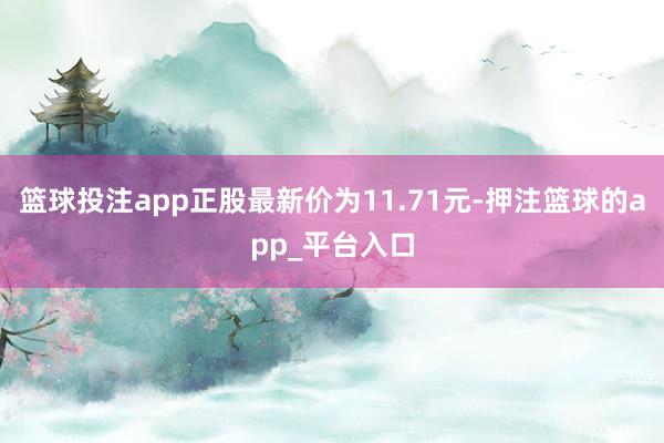 篮球投注app正股最新价为11.71元-押注篮球的app_平台入口