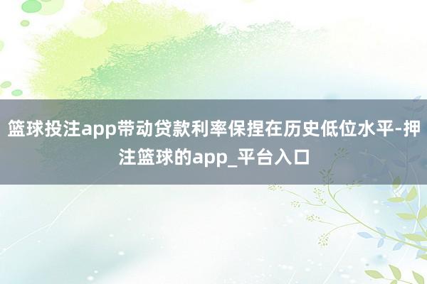 篮球投注app带动贷款利率保捏在历史低位水平-押注篮球的app_平台入口