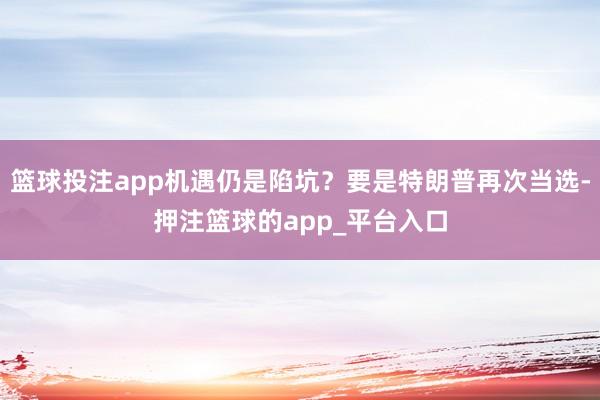 篮球投注app机遇仍是陷坑？要是特朗普再次当选-押注篮球的app_平台入口