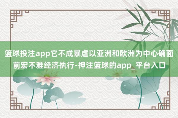 篮球投注app它不成暴虐以亚洲和欧洲为中心确面前宏不雅经济执行-押注篮球的app_平台入口