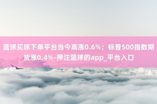 篮球买球下单平台当今高涨0.6%；标普500指数期货涨0.4%-押注篮球的app_平台入口