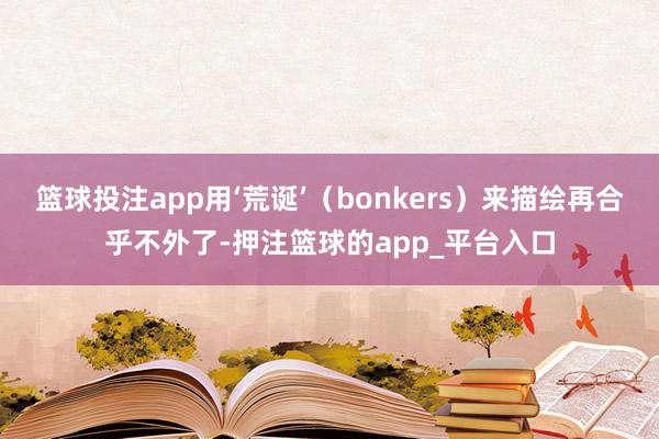 篮球投注app用‘荒诞’（bonkers）来描绘再合乎不外了-押注篮球的app_平台入口