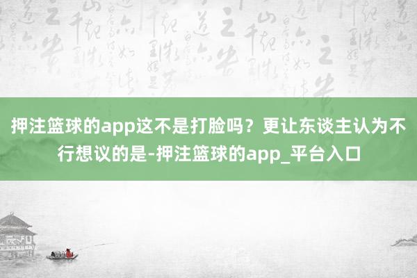 押注篮球的app这不是打脸吗?更让东谈主认为不行想议的是-押注篮球的app_平台入口