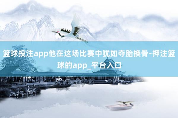 篮球投注app他在这场比赛中犹如夺胎换骨-押注篮球的app_平台入口