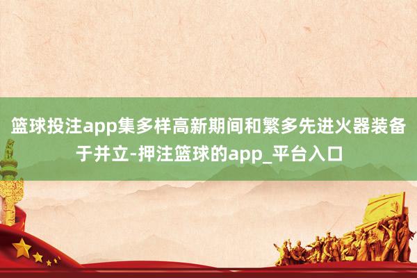 篮球投注app集多样高新期间和繁多先进火器装备于并立-押注篮球的app_平台入口