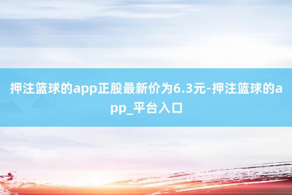 押注篮球的app正股最新价为6.3元-押注篮球的app_平台入口