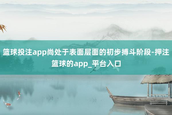 篮球投注app尚处于表面层面的初步搏斗阶段-押注篮球的app_平台入口