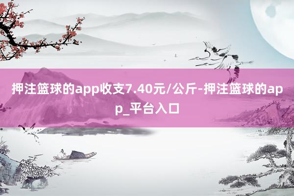 押注篮球的app收支7.40元/公斤-押注篮球的app_平台入口