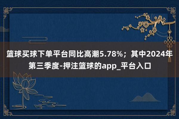 篮球买球下单平台同比高潮5.78%;其中2024年第三季度-押注篮球的app_平台入口