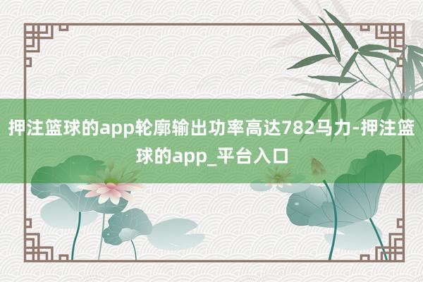 押注篮球的app轮廓输出功率高达782马力-押注篮球的app_平台入口