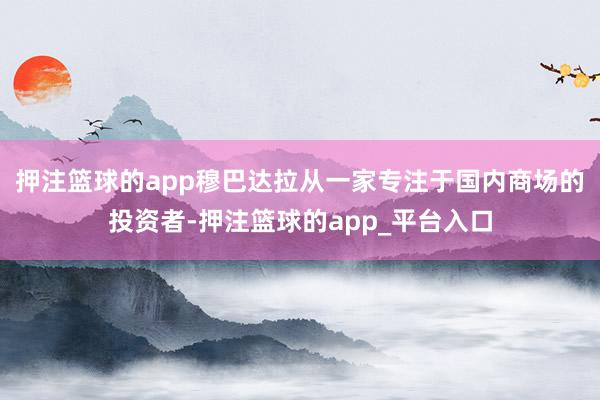 押注篮球的app穆巴达拉从一家专注于国内商场的投资者-押注篮球的app_平台入口