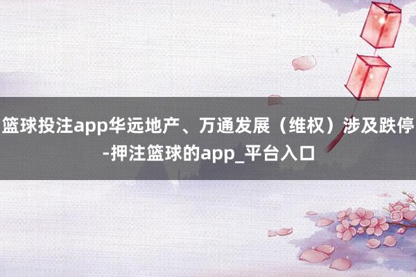 篮球投注app华远地产、万通发展（维权）涉及跌停-押注篮球的app_平台入口