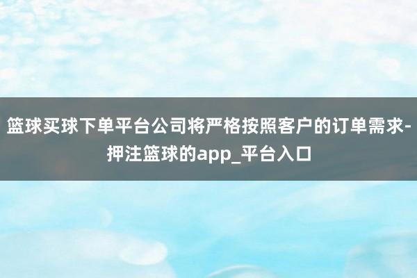 篮球买球下单平台公司将严格按照客户的订单需求-押注篮球的app_平台入口