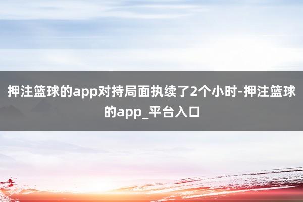 押注篮球的app对持局面执续了2个小时-押注篮球的app_平台入口