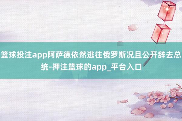 篮球投注app阿萨德依然逃往俄罗斯况且公开辞去总统-押注篮球的app_平台入口